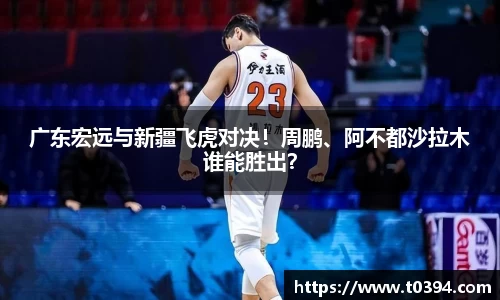 广东宏远与新疆飞虎对决！周鹏、阿不都沙拉木谁能胜出？